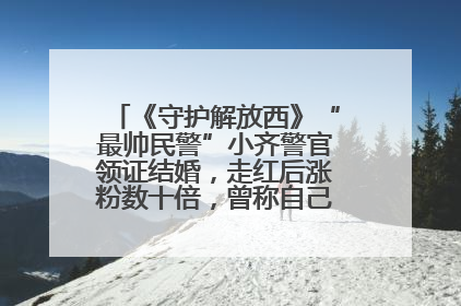 《守护解放西》“最帅民警”小齐警官领证结婚，走红后涨粉数十倍，曾称自己只是普通人