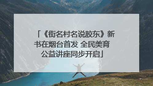 《街名村名说胶东》新书在烟台首发 全民美育公益讲座同步开启
