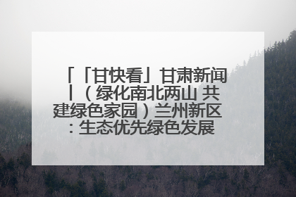 「甘快看」甘肃新闻丨（绿化南北两山 共建绿色家园）兰州新区：生态优先绿色发展 打造生态环保示范区