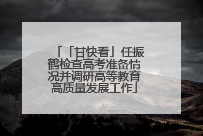 「甘快看」任振鹤检查高考准备情况并调研高等教育高质量发展工作