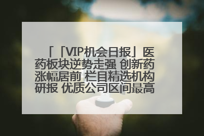 「VIP机会日报」医药板块逆势走强 创新药涨幅居前 栏目精选机构研报 优质公司区间最高涨34.9%