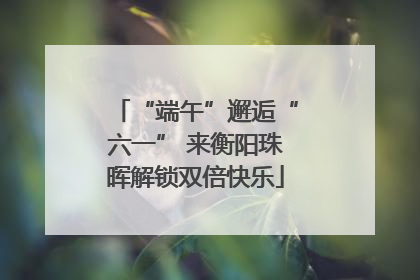 “端午”邂逅“六一” 来衡阳珠晖解锁双倍快乐