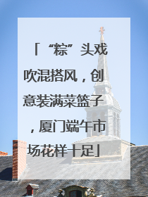 “粽”头戏吹混搭风，创意装满菜篮子，厦门端午市场花样十足