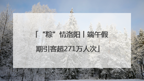 “粽”情洛阳丨端午假期引客超271万人次