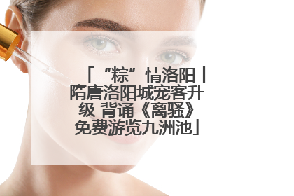 “粽”情洛阳丨隋唐洛阳城宠客升级 背诵《离骚》免费游览九洲池