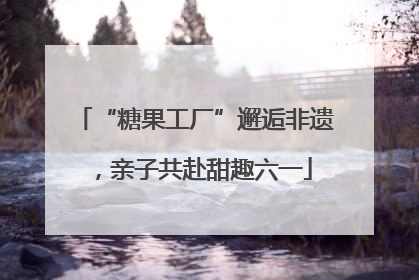“糖果工厂”邂逅非遗，亲子共赴甜趣六一