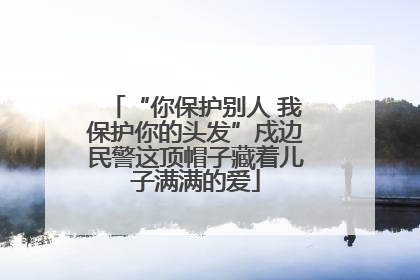 “你保护别人 我保护你的头发”戍边民警这顶帽子藏着儿子满满的爱