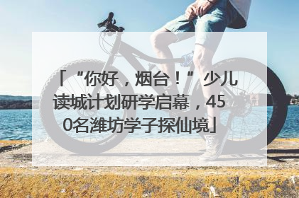 “你好，烟台！”少儿读城计划研学启幕，450名潍坊学子探仙境