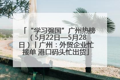 “学习强国”广州热榜（5月22日—5月28日）丨广州：外贸企业忙接单 港口码头忙出货