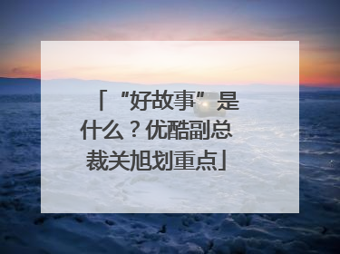 “好故事”是什么？优酷副总裁关旭划重点