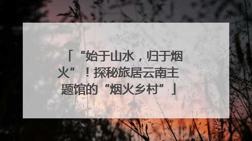 “始于山水，归于烟火”！探秘旅居云南主题馆的“烟火乡村”