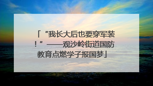 “我长大后也要穿军装！”——观沙岭街道国防教育点燃学子报国梦