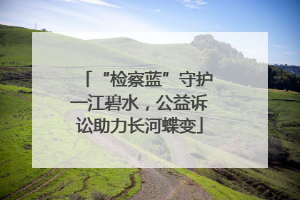 “检察蓝”守护一江碧水，公益诉讼助力长河蝶变