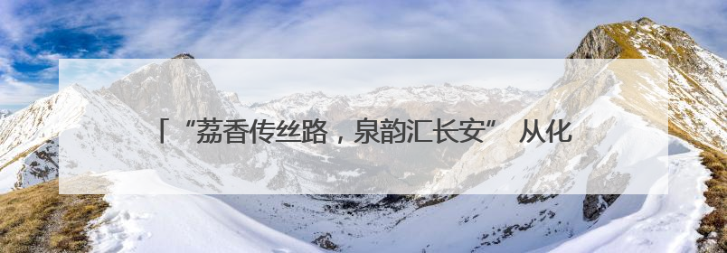 “荔香传丝路，泉韵汇长安” 从化荔枝文化季西安行开启双城甜蜜新篇