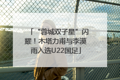 “蓉城双子星”闪耀！木塔力甫与李漠雨入选U22国足
