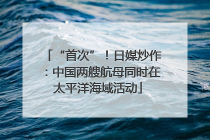 “首次”！日媒炒作：中国两艘航母同时在太平洋海域活动