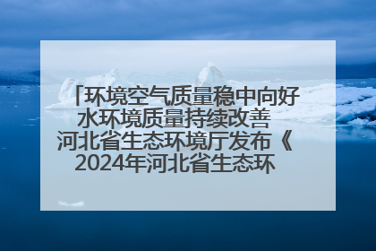 环境空气质量稳中向好 水环境质量持续改善 河北省生态环境厅发布《2024年河北省生态环境状况公报》