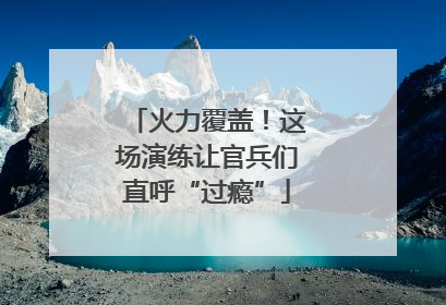 火力覆盖！这场演练让官兵们直呼“过瘾”