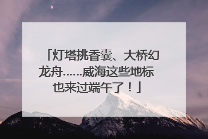 灯塔挑香囊、大桥幻龙舟……威海这些地标也来过端午了！