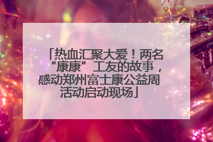 热血汇聚大爱！两名“康康”工友的故事，感动郑州富士康公益周活动启动现场