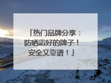 热门品牌分享：防晒霜好的牌子！安全又靠谱！