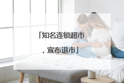 知名连锁超市，宣布退市