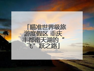 瞄准世界级旅游度假区 重庆丰都南天湖的“飞”跃之路