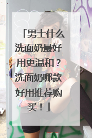 男士什么洗面奶最好用更温和？洗面奶哪款好用推荐购买！