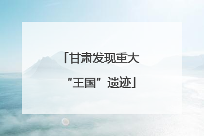 甘肃发现重大“王国”遗迹