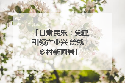 甘肃民乐：党建引领产业兴 绘就乡村新画卷