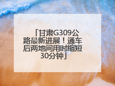 甘肃G309公路最新进展！通车后两地间用时缩短30分钟
