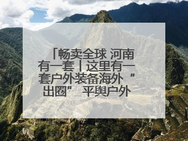 畅卖全球 河南有一套丨这里有一套户外装备海外“出圈” 平舆户外用品：让“休闲风”长红