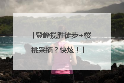 登峰揽胜徒步+樱桃采摘？快炫！