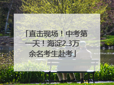 直击现场！中考第一天！海淀2.3万余名考生赴考