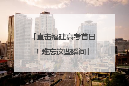 直击福建高考首日！难忘这些瞬间