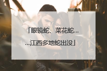 眼镜蛇、菜花蛇……江西多地蛇出没