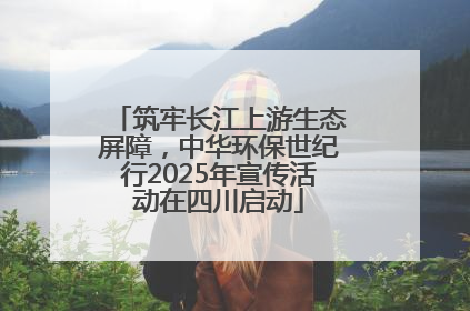 筑牢长江上游生态屏障，中华环保世纪行2025年宣传活动在四川启动