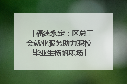 福建永定：区总工会就业服务助力职校毕业生扬帆职场