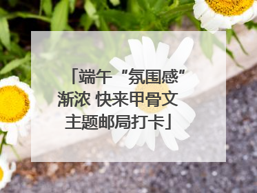 端午“氛围感”渐浓 快来甲骨文主题邮局打卡