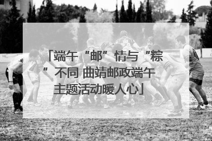 端午“邮”情与“粽”不同 曲靖邮政端午主题活动暖人心