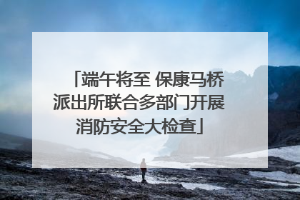 端午将至 保康马桥派出所联合多部门开展消防安全大检查