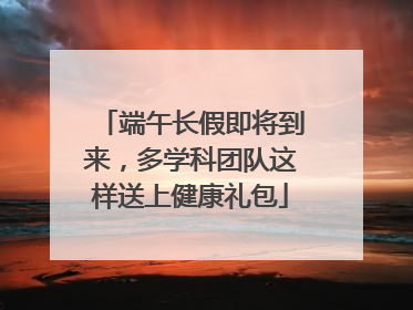 端午长假即将到来，多学科团队这样送上健康礼包