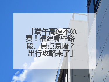 端午高速不免费！福建哪些路段、景点易堵？出行攻略来了
