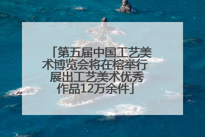 第五届中国工艺美术博览会将在榕举行 展出工艺美术优秀作品12万余件