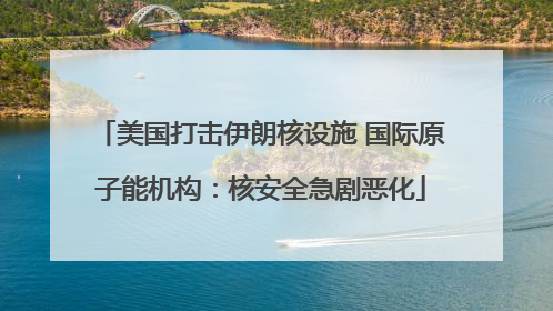 美国打击伊朗核设施 国际原子能机构：核安全急剧恶化