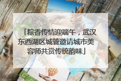 粽香传情迎端午，武汉东西湖区城管邀请城市美容师共赏传统韵味