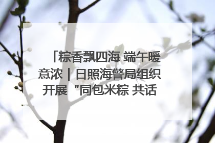 粽香飘四海 端午暖意浓｜日照海警局组织开展“同包米粽 共话端午”系列活动
