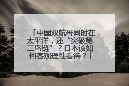 中国双航母同时在太平洋，还“突破第二岛链”？日本该如何客观理性看待？