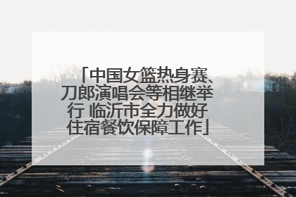 中国女篮热身赛、刀郎演唱会等相继举行 临沂市全力做好住宿餐饮保障工作