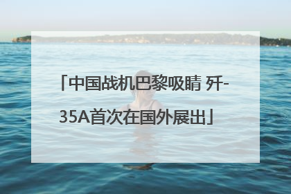 中国战机巴黎吸睛 歼-35A首次在国外展出